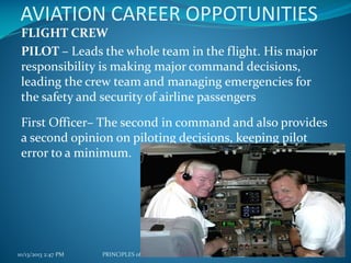 AVIATION CAREER OPPOTUNITIES
FLIGHT CREW
PILOT – Leads the whole team in the flight. His major
responsibility is making major command decisions,
leading the crew team and managing emergencies for
the safety and security of airline passengers
First Officer– The second in command and also provides
a second opinion on piloting decisions, keeping pilot
error to a minimum.

10/13/2013 2:47 PM

PRINCIPLES of TOURISM 2

70

 