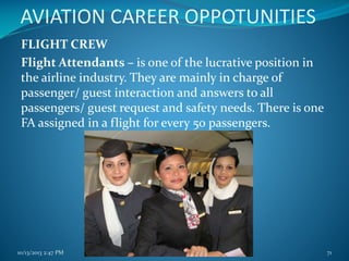 AVIATION CAREER OPPOTUNITIES
FLIGHT CREW
Flight Attendants – is one of the lucrative position in
the airline industry. They are mainly in charge of
passenger/ guest interaction and answers to all
passengers/ guest request and safety needs. There is one
FA assigned in a flight for every 50 passengers.

10/13/2013 2:47 PM

PRINCIPLES of TOURISM 2

71

 
