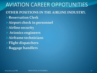 AVIATION CAREER OPPOTUNITIES
OTHER POSITIONS IN THE AIRLINE INDUSTRY.
 Reservation Clerk
 Airport check in personnel
 Airline security
 Avionics engineers
 Airframe technicians
 Flight dispatchers
 Baggage handlers

10/13/2013 2:47 PM

PRINCIPLES of TOURISM 2

72

 