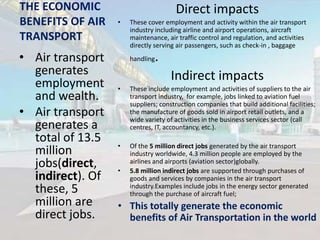 THE ECONOMIC
BENEFITS OF AIR
TRANSPORT

• Air transport
generates
employment
and wealth.
• Air transport
generates a
total of 13.5
million
jobs(direct,
indirect). Of
these, 5
million are
direct jobs.

Direct impacts
•

These cover employment and activity within the air transport
industry including airline and airport operations, aircraft
maintenance, air traffic control and regulation, and activities
directly serving air passengers, such as check-in , baggage
handling

.
Indirect impacts

•

These include employment and activities of suppliers to the air
transport industry, for example, jobs linked to aviation fuel
suppliers; construction companies that build additional facilities;
the manufacture of goods sold in airport retail outlets, and a
wide variety of activities in the business services sector (call
centres, IT, accountancy, etc.).

•

Of the 5 million direct jobs generated by the air transport
industry worldwide, 4.3 million people are employed by the
airlines and airports (aviation sector)globally.
5.8 million indirect jobs are supported through purchases of
goods and services by companies in the air transport
industry.Examples include jobs in the energy sector generated
through the purchase of aircraft fuel;

•

• This totally generate the economic
benefits of Air Transportation in the world

 
