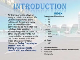 • Air transportation plays an
integral role in our way of life.
Commercial airlines allow
millions of Americans every
year to attend business
conventions, go home for the
holidays, take vacations
around the globe, or travel to
other important events. Air
transportation also represents
the fastest way to ship most
types of cargo over long
distances. Today I'm going to
present how Air
Transportation generate
benefit with world economy

INDEX
•

Regulators and Associations
–
–
–
–
–
–

•

Airliners
–
–
–
–

•

Boeing
Airbus
McDonnell Douglas
Airlines

Air Cargo
–
–

•
•
•
•

ICAO
IATA
DCA
CAB
FAA
NTSB

FedEx
DHL

Airlines Scheduling
How Air Transportation Generate World Economy
Conclusion
Bibliography

 