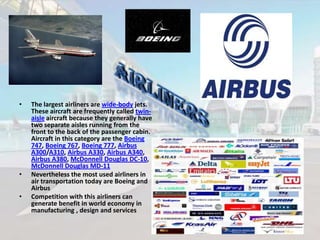 •

•
•

The largest airliners are wide-body jets.
These aircraft are frequently called twinaisle aircraft because they generally have
two separate aisles running from the
front to the back of the passenger cabin.
Aircraft in this category are the Boeing
747, Boeing 767, Boeing 777, Airbus
A300/A310, Airbus A330, Airbus A340,
Airbus A380, McDonnell Douglas DC-10,
McDonnell Douglas MD-11
Nevertheless the most used airliners in
air transportation today are Boeing and
Airbus
Competition with this airliners can
generate benefit in world economy in
manufacturing , design and services

 
