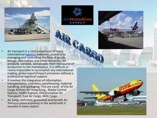 •

•

•

Air transport is a vital component of many
international logistics networks, essential to
managing and controlling the flow of goods,
energy, information and other resources like
products, services, and people, from the source of
production to the marketplace. It is difficult or
nearly impossible to accomplish any international
trading, global export/import processes without a
professional logistical support.
It involves the integration of information,
transportation, inventory, warehousing, material
handling, and packaging. This are some of the Air
Cargo Airlines Air Hong Kong, Alaska Central
Express, FedEx Express, DHL(European Air
Transport), East Air Cargo, MAS Cargo
Air Cargo definitely generated and benefit Air
Transportation economy in the world with it
services in every aspect .

 