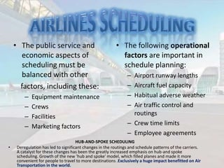 • The public service and
economic aspects of
scheduling must be
balanced with other
factors, including these:
–
–
–
–
•

Equipment maintenance
Crews
Facilities
Marketing factors

• The following operational
factors are important in
schedule planning:
–
–
–
–

Airport runway lengths
Aircraft fuel capacity
Habitual adverse weather
Air traffic control and
routings
– Crew time limits
– Employee agreements

HUB-AND-SPOKE SCHEDULING
Deregulation has led to significant changes in the routings and schedule patterns of the carriers.
A catalyst for these changes has been the greatly increased emphasis on hub-and spoke
scheduling. Growth of the new 'hub and spoke' model, which filled planes and made it more
convenient for people to travel to more destinations .Exclusively a huge impact benefitted on Air
Transportation in the world.

 