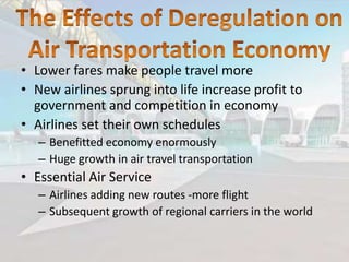 • Lower fares make people travel more
• New airlines sprung into life increase profit to
government and competition in economy
• Airlines set their own schedules
– Benefitted economy enormously
– Huge growth in air travel transportation

• Essential Air Service
– Airlines adding new routes -more flight
– Subsequent growth of regional carriers in the world

 