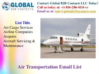 Contact: Global B2B Contacts LLC Today!
Call us today at: +1-816-286-4114 or
Email us at: info@globalb2bcontacts.com
List Title
Air Cargo Services
Airline Companies
Airports
Aircraft Servicing &
Maintenance
Air Transportation Email List
 