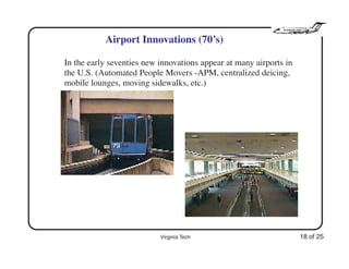 Virginia Tech 18 of 25
Airport Innovations (70’s)
In the early seventies new innovations appear at many airports in
the U.S. (Automated People Movers -APM, centralized deicing,
mobile lounges, moving sidewalks, etc.)
 