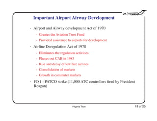 Virginia Tech 19 of 25
Important Airport Airway Development
• Airport and Airway development Act of 1970
- Creates the Aviation Trust Fund
- Provided assistance to airports for development
• Airline Deregulation Act of 1978
- Eliminates the regulation activities
- Phases out CAB in 1985
- Rise and decay of low fare airlines
- Consolidation of markets
- Growth in commuter markets
• 1981 - PATCO strike (11,000 ATC controllers ﬁred by President
Reagan)
 