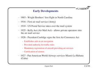 Virginia Tech 2 of 25
Early Developments
• 1903 - Wright Brothers’ ﬁrst ﬂight in North Carolina
• 1916 - First air mail service (Army)
• 1918 - US Postal Service takes over the mail system
• 1925 - Kelly Act (Air Mail Act) - allows private operators into
the air mail service
• 1926 - President Coolidge signs the ﬁrst Air Commerce Act
- Establishes aids to air navigation
- Provided authority for trafﬁc rules
- Mandatory registration of aircraft providing air services
- Certiﬁcation of airmen
• 1927 - Pan American World Airways services Miami-La Habana
(Cuba)
 