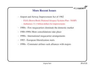 Virginia Tech 20 of 25
More Recent Issues
• Airport and Airway Improvement Act of 1982
- FAA’s Brown Book (National Airspace Systems Plan - NASP)
- Authorizes 11.1 billion dollars for improvements
• 1980s - Few megacarriers dominate the domestic market
• 1980-1990s More consolidations take place
• 1990s - International megacarrier arrangements
• 1993 - European liberalization starts
• 1990s - Commuter airlines seek alliances with majors
 
