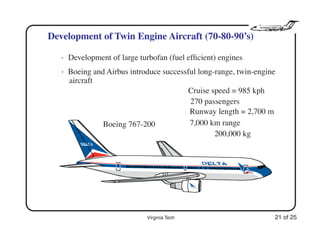 Virginia Tech 21 of 25
Development of Twin Engine Aircraft (70-80-90’s)
• Development of large turbofan (fuel efﬁcient) engines
• Boeing and Airbus introduce successful long-range, twin-engine
aircraft
Cruise speed = 985 kph
270 passengers
7,000 km range
200,000 kg
Runway length = 2,700 m
Boeing 767-200
 