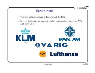 Virginia Tech 5 of 25
Early Airlines
• The ﬁrst airlines appear in Europe and the U.S.
• Several Latin American carriers also start service in the late 20’s
and early 30’s
 
