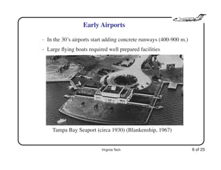 Virginia Tech 6 of 25
Early Airports
• In the 30’s airports start adding concrete runways (400-900 m.)
• Large ﬂying boats required well prepared facilities
Tampa Bay Seaport (circa 1930) (Blankenship, 1967)
 