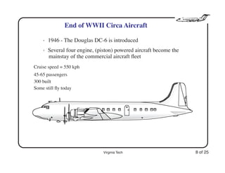 Virginia Tech 8 of 25
End of WWII Circa Aircraft
• 1946 - The Douglas DC-6 is introduced
• Several four engine, (piston) powered aircraft become the
mainstay of the commercial aircraft ﬂeet
Cruise speed = 550 kph
45-65 passengers
300 built
Some still fly today
 