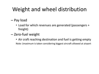 Weight and wheel distribution
– Pay load
• Load for which revenues are generated (passengers +
freight)
– Zero-fuel weight
• Air craft reaching destination and fuel is getting empty
Note: (maximum is taken considering biggest aircraft allowed at airport
 