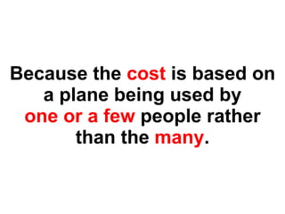 Because the  cost  is based on a plane being used by one or a few  people rather than the  many . 