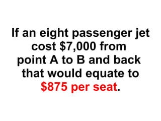 If an eight passenger jet cost $7,000 from  point A to B and back  that would equate to $875 per seat . 