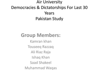 Air University
Democracies & Dictatorships For Last 30
Years
Pakistan Study

Group Members:
Kamran khan
Touseeq Razzaq
Ali Riaz Raja
Ishaq Khan
Saad Shakeel
Muhammad Waqas

 