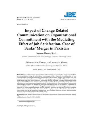 JOURNAL OF BUSINESS & ECONOMICS
Volume No. 12 (2), pp. 43–62 doi:10.5311/JBE.2020.12.01
RESEARCH ARTICLE
Impact of Change Related
Communication on Organizational
Commitment with the Mediating
Effect of Job Satisfaction. Case of
Banks’ Merger in Pakistan
Noreen Hassan Syed *
Business Administration, Federal Urdu University of Arts Science & Technology, Karachi
Nizamuddin Channa, and Imamdin Khoso
Institute of Business Administration, University of Sindh Jamshoro, Pakistan
Received: October 27, 2020; accepted: December 1, 2020.
Abstract: Mergers and acquisitions create greater level of uncertainty and insecurity thus may pose greater threat
to implementation of change. In such situation, communication is a key. Therefore, this study aims to test how
change related to communication develops commitment and job satisfaction. For this cross-sectional study data
was gathered from the staff members of MCB Bank undergoing a merger with NIB in Pakistan. A survey tech-
nique used to collect data using convenience non-random sampling technique. Using structural equation model-
ing under Smart PLS responses analyzed with the sample size of 350. The study reveals that change related com-
munication was positively associated to job satisfaction. Job satisfaction was positively related to organizational
commitment and mediated the link between change related communication and organizational commitment. It
was concluded that during organizational change, the change related to communication plays exclusive role in
enhancing job satisfaction among bankers. Leaders and policy makers of the banks need to develop employee
effective communication by creating an environment where employees receive sufficient information about pro-
posed change from the top management, managers and supervisors such that it may enhance their commitment
and make employee well equipped with regard to change.
Keywords: Change Related Communication, job Satisfaction, Organizational Commitment, Merger and Acquisi-
tion
JEL Classification Code: M10, D91, J28, G21
*hassannoreen945@gmail.com
© 2020 JBE. All rights reserved.
 