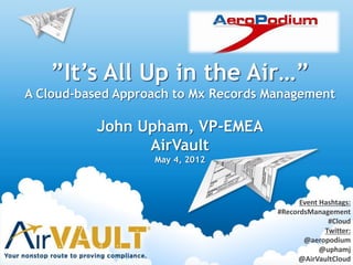 ”It’s All Up in the Air…”
A Cloud-based Approach to Mx Records Management
John Upham, VP-EMEA
AirVault
May 4, 2012
Event Hashtags:
#RecordsManagement
#Cloud
Twitter:
@aeropodium
@uphamj
@AirVaultCloud
 