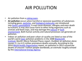 AIR POLLUTION
• Air pollution from a coking oven.
• Air pollution occurs when harmful or excessive quantities of substances
including gases, particles, and biological molecules are introduced
into Earth's atmosphere. It may cause diseases, allergies and even death
to humans; it may also cause harm to other living organisms such as
animals and food crops, and may damage the natural or built
environment. Both human activity and natural processes can generate air
pollution.
• Indoor air pollution and poor urban air quality are listed as two of the
world's worst toxic pollution problems in the 2008 Blacksmith
Institute World's Worst Polluted Places report. Outdoor air pollution alone
causes 2.1 to 4.21 million premature deaths annually. According to the
2014 World Health Organization report, air pollution in 2012 caused the
deaths of around 7 million people worldwide,an estimate roughly echoed
by the International Energy Agency.