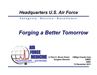 Headquarters U.S. Air Force
Integrity - Service - Excellence




Forging a Better Tomorrow



                Lt Gen C. Bruce Green   CMSgt Charlie Cole
                     Surgeon General                CMEF
                                                     AWC
                                         13 December 2011
 