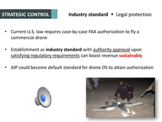 Industry standard  Legal protection
• Current U.S. law requires case-by-case FAA authorization to fly a
commercial drone
• Establishment as industry standard with authority approval upon
satisfying regulatory requirements can boost revenue sustainably
• AIP could become default standard for drone OS to attain authorization
STRATEGIC CONTROL
 