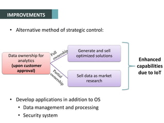IMPROVEMENTS
• Alternative method of strategic control:
• Develop applications in addition to OS
• Data management and processing
• Security system
Data ownership for
analytics
(upon customer
approval)
Generate and sell
optimized solutions
Sell data as market
research
Enhanced
capabilities
due to IoT
 