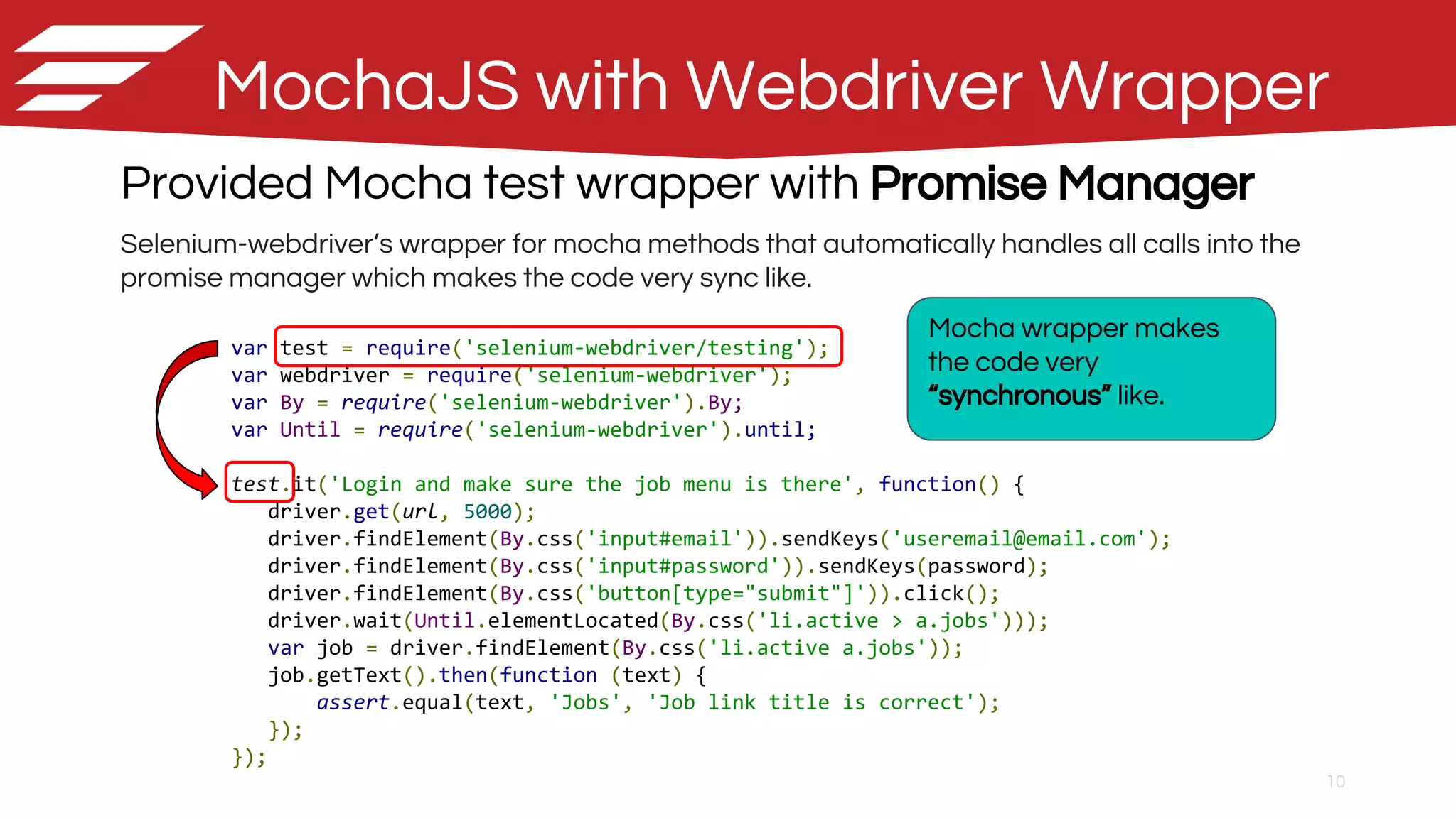 10
MochaJS with Webdriver Wrapper
Provided Mocha test wrapper with Promise Manager
Selenium-webdriver’s wrapper for mocha methods that automatically handles all calls into the
promise manager which makes the code very sync like.
var test = require('selenium-webdriver/testing');
var webdriver = require('selenium-webdriver');
var By = require('selenium-webdriver').By;
var Until = require('selenium-webdriver').until;
test.it('Login and make sure the job menu is there', function() {
driver.get(url, 5000);
driver.findElement(By.css('input#email')).sendKeys('useremail@email.com');
driver.findElement(By.css('input#password')).sendKeys(password);
driver.findElement(By.css('button[type="submit"]')).click();
driver.wait(Until.elementLocated(By.css('li.active > a.jobs')));
var job = driver.findElement(By.css('li.active a.jobs'));
job.getText().then(function (text) {
assert.equal(text, 'Jobs', 'Job link title is correct');
});
});
Mocha wrapper makes
the code very
“synchronous” like.
 