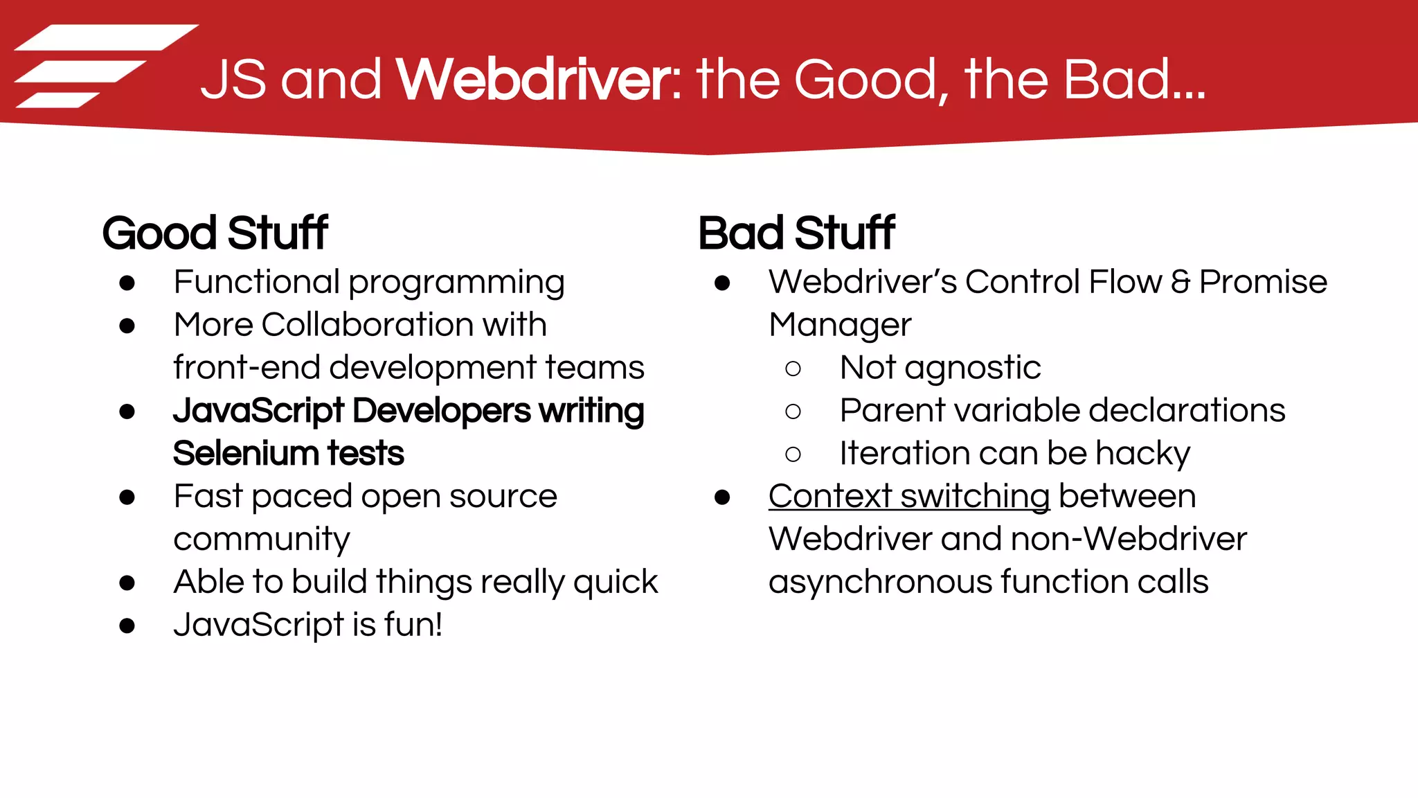 JS and Webdriver: the Good, the Bad...
Good Stuff
● Functional programming
● More Collaboration with
front-end development teams
● JavaScript Developers writing
Selenium tests
● Fast paced open source
community
● Able to build things really quick
● JavaScript is fun!
Bad Stuff
● Webdriver’s Control Flow & Promise
Manager
○ Not agnostic
○ Parent variable declarations
○ Iteration can be hacky
● Context switching between
Webdriver and non-Webdriver
asynchronous function calls
 