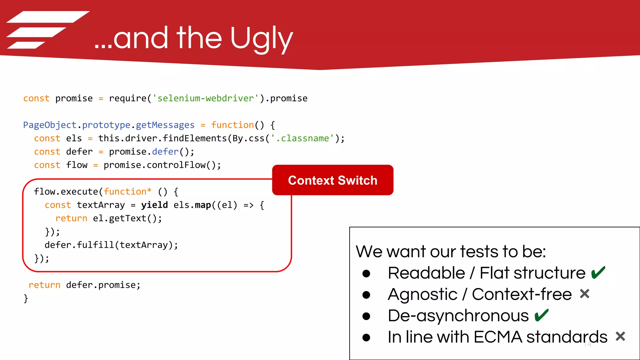 14
...and the Ugly
const promise = require('selenium-webdriver').promise
PageObject.prototype.getMessages = function() {
const els = this.driver.findElements(By.css('.classname');
const defer = promise.defer();
const flow = promise.controlFlow();
flow.execute(function* () {
const textArray = yield els.map((el) => {
return el.getText();
});
defer.fulfill(textArray);
});
return defer.promise;
}
We want our tests to be:
● Readable / Flat structure ✔
● Agnostic / Context-free ❌
● De-asynchronous ✔
● In line with ECMA standards ❌
Context Switch
 