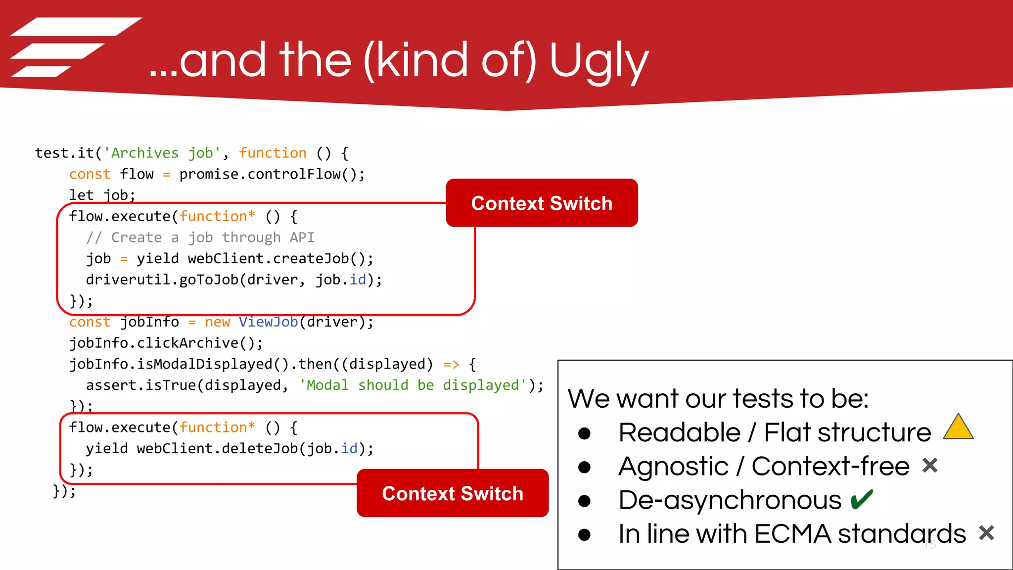 15
...and the (kind of) Ugly
test.it('Archives job', function () {
const flow = promise.controlFlow();
let job;
flow.execute(function* () {
// Create a job through API
job = yield webClient.createJob();
driverutil.goToJob(driver, job.id);
});
const jobInfo = new ViewJob(driver);
jobInfo.clickArchive();
jobInfo.isModalDisplayed().then((displayed) => {
assert.isTrue(displayed, 'Modal should be displayed');
});
flow.execute(function* () {
yield webClient.deleteJob(job.id);
});
});
We want our tests to be:
● Readable / Flat structure
● Agnostic / Context-free ❌
● De-asynchronous ✔
● In line with ECMA standards ❌
Context Switch
Context Switch
 