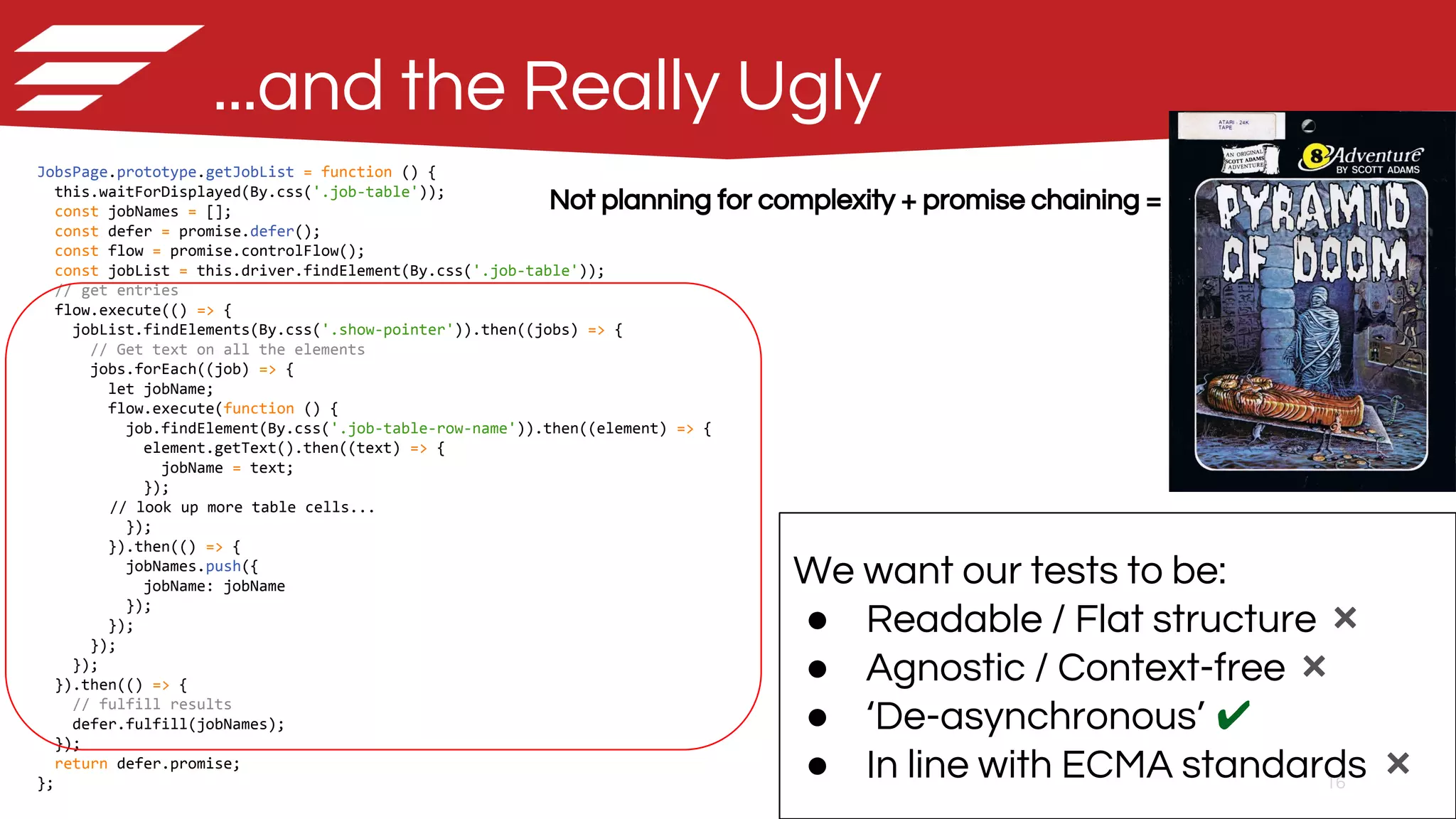 16
JobsPage.prototype.getJobList = function () {
this.waitForDisplayed(By.css('.job-table'));
const jobNames = [];
const defer = promise.defer();
const flow = promise.controlFlow();
const jobList = this.driver.findElement(By.css('.job-table'));
// get entries
flow.execute(() => {
jobList.findElements(By.css('.show-pointer')).then((jobs) => {
// Get text on all the elements
jobs.forEach((job) => {
let jobName;
flow.execute(function () {
job.findElement(By.css('.job-table-row-name')).then((element) => {
element.getText().then((text) => {
jobName = text;
});
// look up more table cells...
});
}).then(() => {
jobNames.push({
jobName: jobName
});
});
});
});
}).then(() => {
// fulfill results
defer.fulfill(jobNames);
});
return defer.promise;
};
...and the Really Ugly
Not planning for complexity + promise chaining =
We want our tests to be:
● Readable / Flat structure ❌
● Agnostic / Context-free ❌
● ‘De-asynchronous’ ✔
● In line with ECMA standards ❌
 