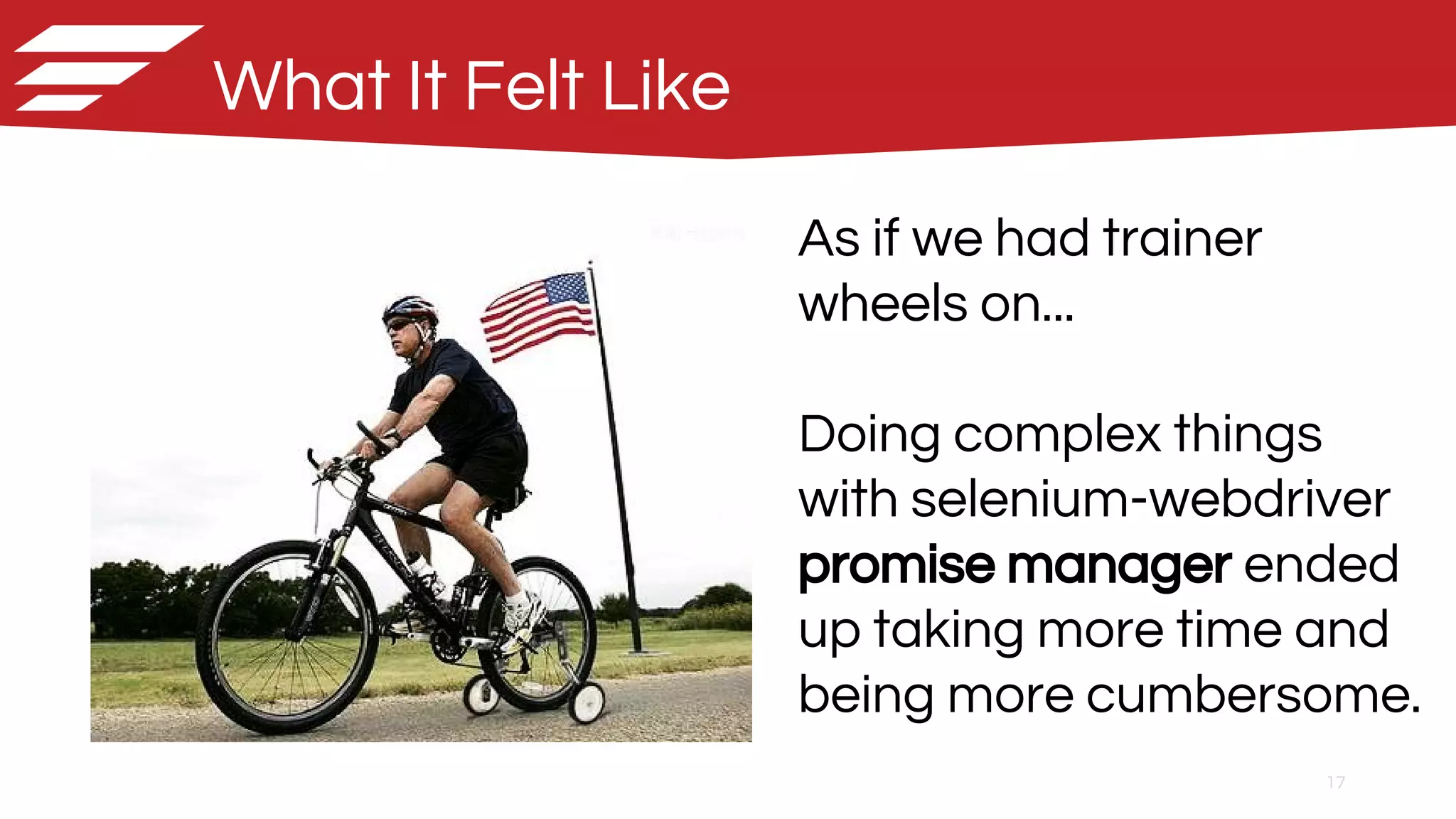 17
As if we had trainer
wheels on...
Doing complex things
with selenium-webdriver
promise manager ended
up taking more time and
being more cumbersome.
What It Felt Like
 
