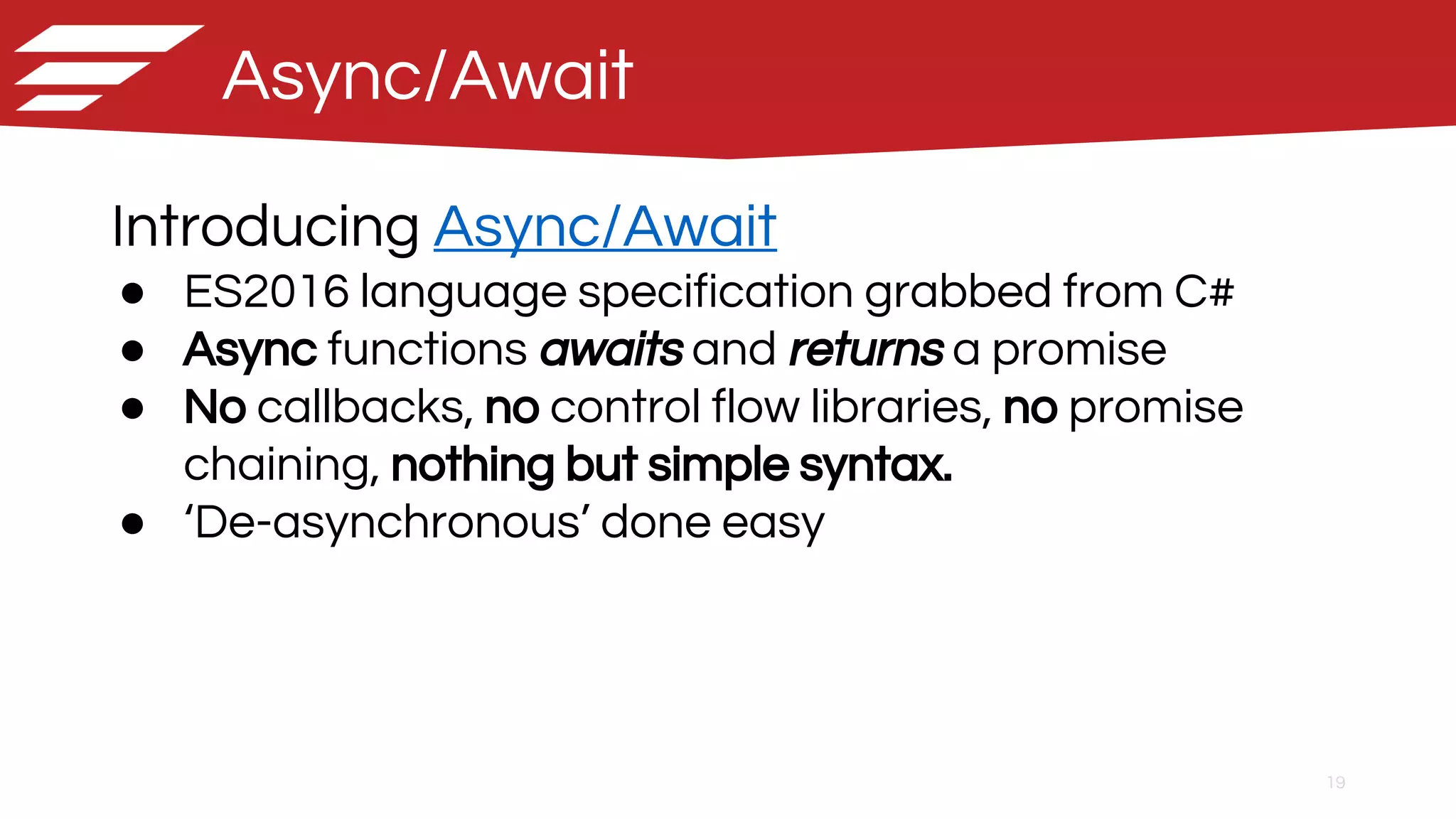 19
Async/Await
Introducing Async/Await
● ES2016 language specification grabbed from C#
● Async functions awaits and returns a promise
● No callbacks, no control flow libraries, no promise
chaining, nothing but simple syntax.
● ‘De-asynchronous’ done easy
 