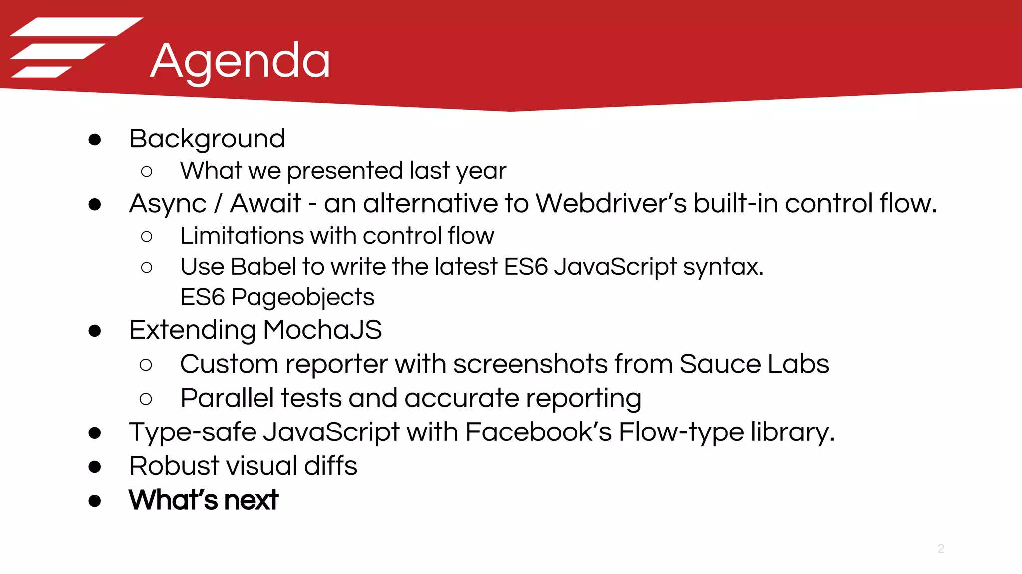 2
Agenda
● Background
○ What we presented last year
● Async / Await - an alternative to Webdriver’s built-in control flow.
○ Limitations with control flow
○ Use Babel to write the latest ES6 JavaScript syntax.
ES6 Pageobjects
● Extending MochaJS
○ Custom reporter with screenshots from Sauce Labs
○ Parallel tests and accurate reporting
● Type-safe JavaScript with Facebook’s Flow-type library.
● Robust visual diffs
● What’s next
 