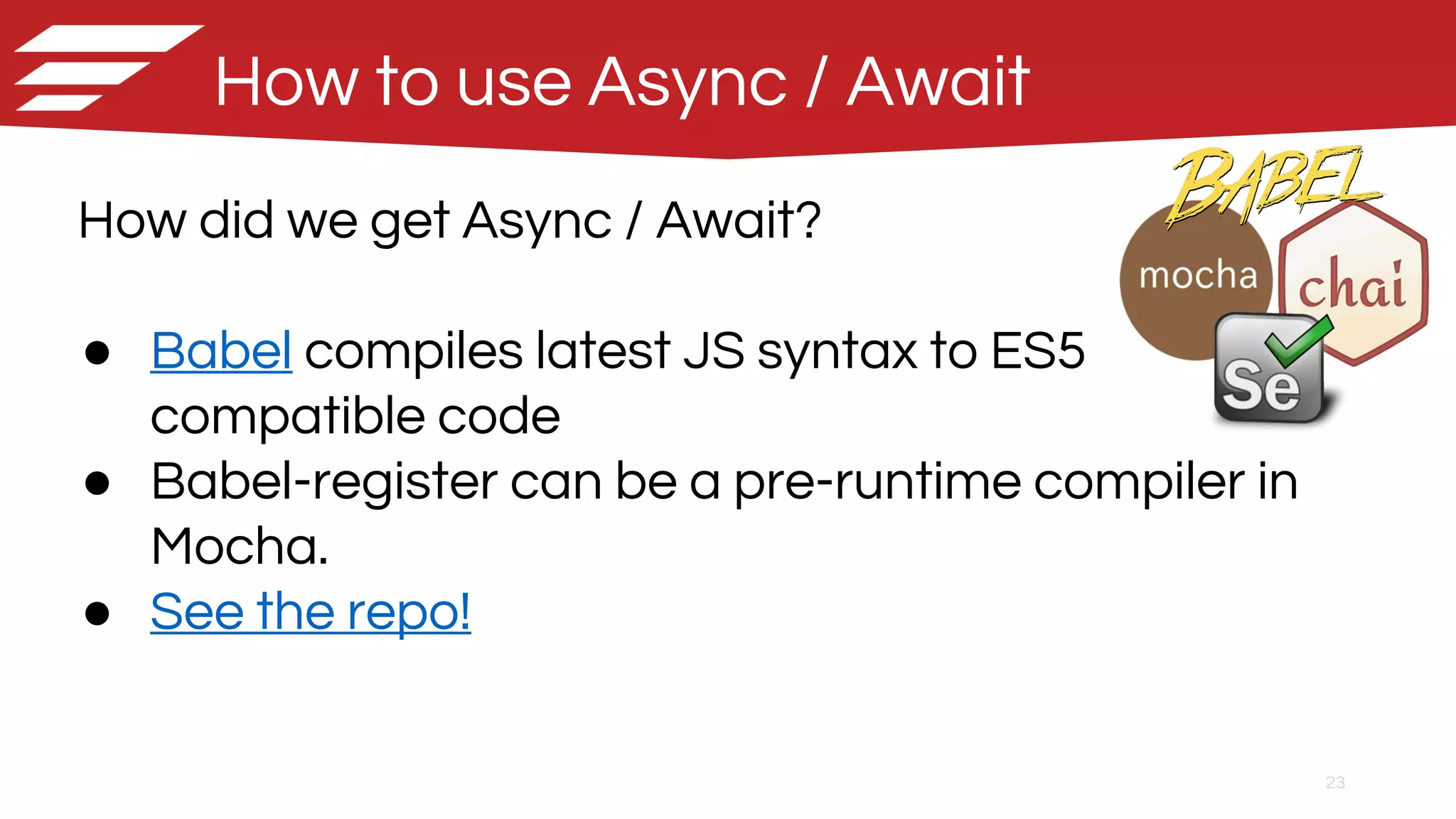 23
How to use Async / Await
How did we get Async / Await?
● Babel compiles latest JS syntax to ES5
compatible code
● Babel-register can be a pre-runtime compiler in
Mocha.
● See the repo!
 