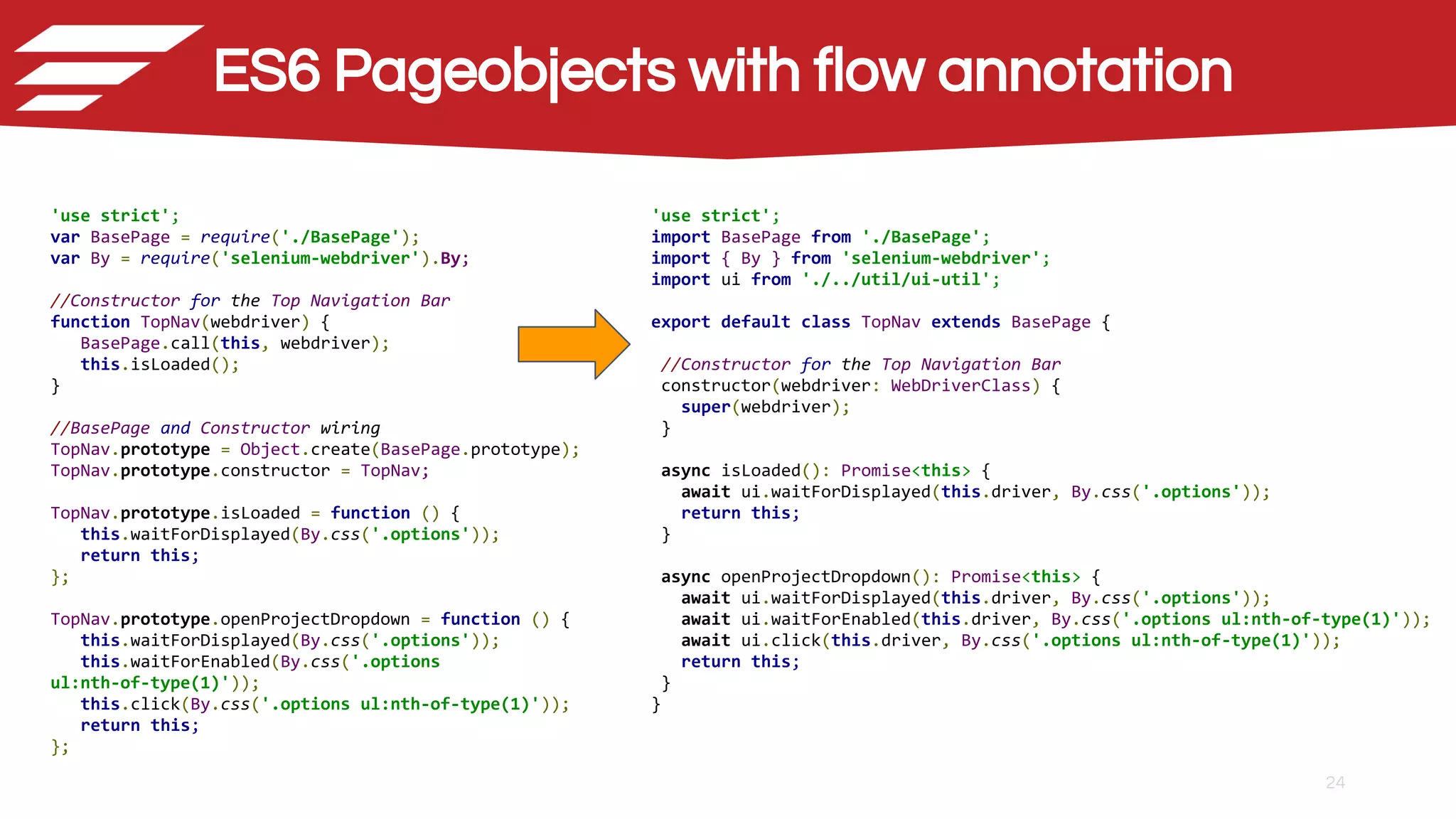 24
'use strict';
var BasePage = require('./BasePage');
var By = require('selenium-webdriver').By;
//Constructor for the Top Navigation Bar
function TopNav(webdriver) {
BasePage.call(this, webdriver);
this.isLoaded();
}
//BasePage and Constructor wiring
TopNav.prototype = Object.create(BasePage.prototype);
TopNav.prototype.constructor = TopNav;
TopNav.prototype.isLoaded = function () {
this.waitForDisplayed(By.css('.options'));
return this;
};
TopNav.prototype.openProjectDropdown = function () {
this.waitForDisplayed(By.css('.options'));
this.waitForEnabled(By.css('.options
ul:nth-of-type(1)'));
this.click(By.css('.options ul:nth-of-type(1)'));
return this;
};
'use strict';
import BasePage from './BasePage';
import { By } from 'selenium-webdriver';
import ui from './../util/ui-util';
export default class TopNav extends BasePage {
//Constructor for the Top Navigation Bar
constructor(webdriver: WebDriverClass) {
super(webdriver);
}
async isLoaded(): Promise<this> {
await ui.waitForDisplayed(this.driver, By.css('.options'));
return this;
}
async openProjectDropdown(): Promise<this> {
await ui.waitForDisplayed(this.driver, By.css('.options'));
await ui.waitForEnabled(this.driver, By.css('.options ul:nth-of-type(1)'));
await ui.click(this.driver, By.css('.options ul:nth-of-type(1)'));
return this;
}
}
ES6 Pageobjects with flow annotation
 