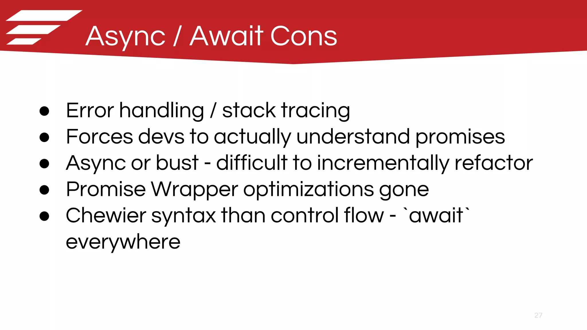 27
Async / Await Cons
● Error handling / stack tracing
● Forces devs to actually understand promises
● Async or bust - difficult to incrementally refactor
● Promise Wrapper optimizations gone
● Chewier syntax than control flow - `await`
everywhere
 