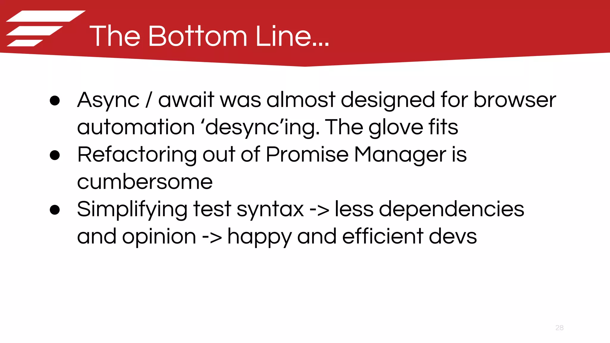 28
● Async / await was almost designed for browser
automation ‘desync’ing. The glove fits
● Refactoring out of Promise Manager is
cumbersome
● Simplifying test syntax -> less dependencies
and opinion -> happy and efficient devs
The Bottom Line...
 