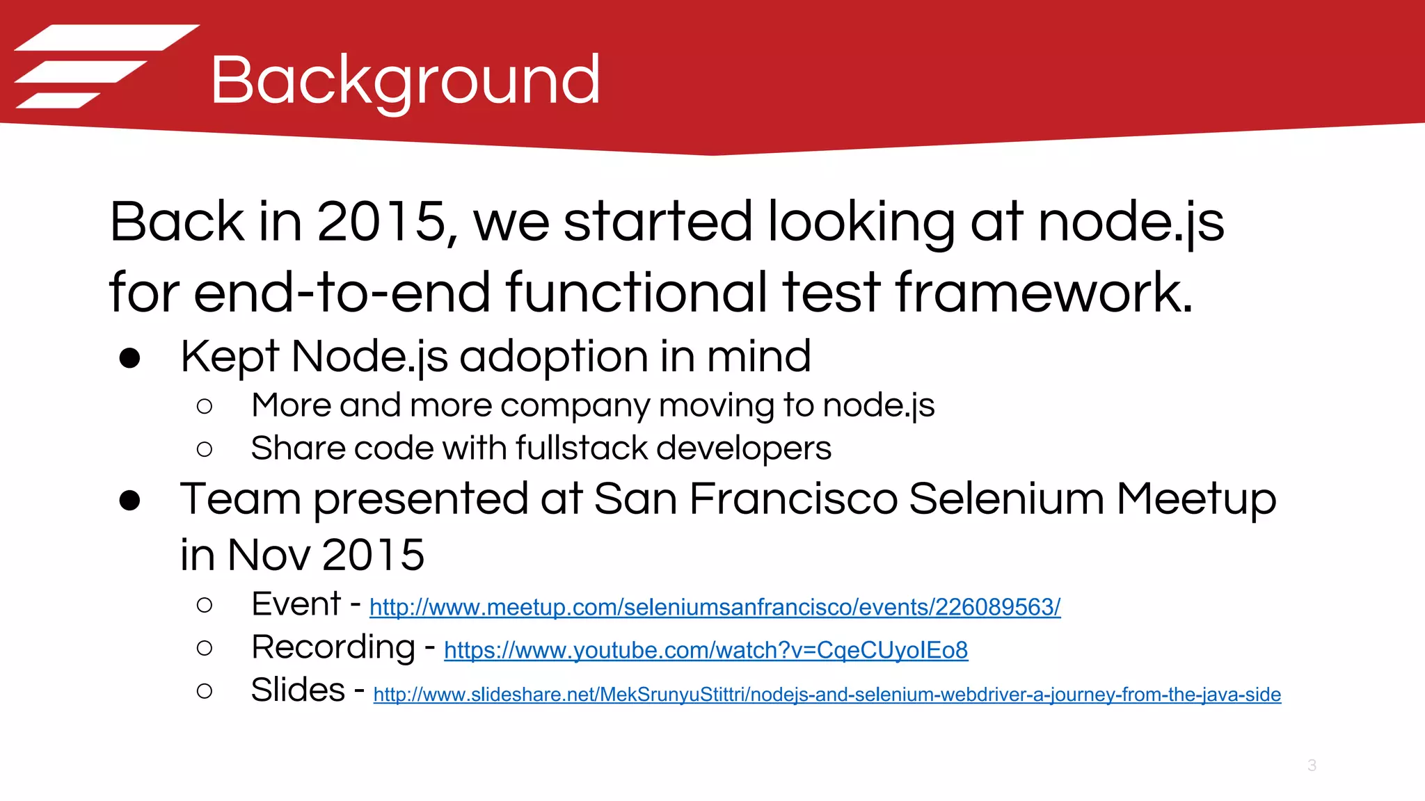 3
Background
Back in 2015, we started looking at node.js
for end-to-end functional test framework.
● Kept Node.js adoption in mind
○ More and more company moving to node.js
○ Share code with fullstack developers
● Team presented at San Francisco Selenium Meetup
in Nov 2015
○ Event - http://www.meetup.com/seleniumsanfrancisco/events/226089563/
○ Recording - https://www.youtube.com/watch?v=CqeCUyoIEo8
○ Slides - http://www.slideshare.net/MekSrunyuStittri/nodejs-and-selenium-webdriver-a-journey-from-the-java-side
 