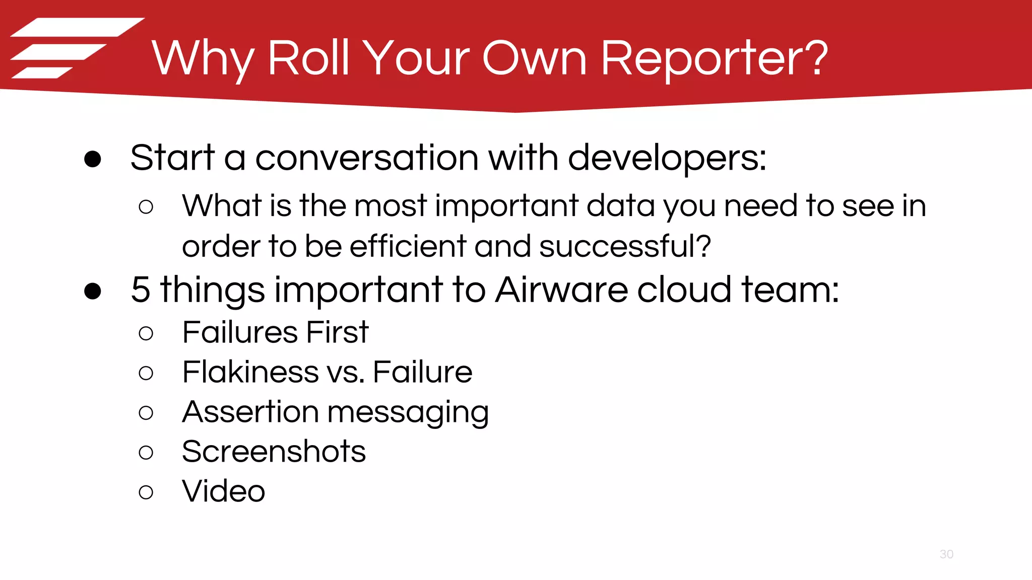 30
Why Roll Your Own Reporter?
● Start a conversation with developers:
○ What is the most important data you need to see in
order to be efficient and successful?
● 5 things important to Airware cloud team:
○ Failures First
○ Flakiness vs. Failure
○ Assertion messaging
○ Screenshots
○ Video
 