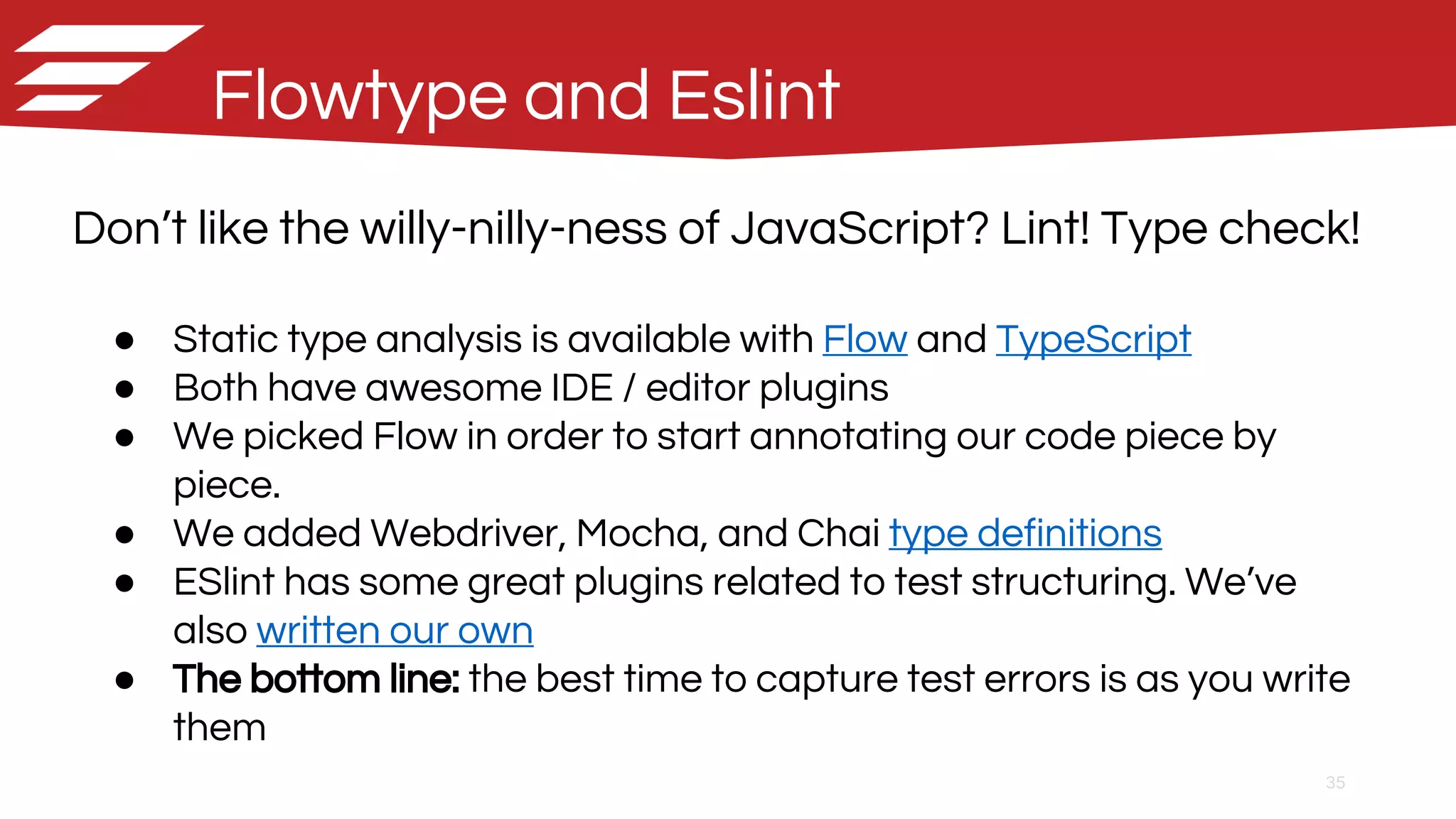 35
Flowtype and Eslint
Don’t like the willy-nilly-ness of JavaScript? Lint! Type check!
● Static type analysis is available with Flow and TypeScript
● Both have awesome IDE / editor plugins
● We picked Flow in order to start annotating our code piece by
piece.
● We added Webdriver, Mocha, and Chai type definitions
● ESlint has some great plugins related to test structuring. We’ve
also written our own
● The bottom line: the best time to capture test errors is as you write
them
 