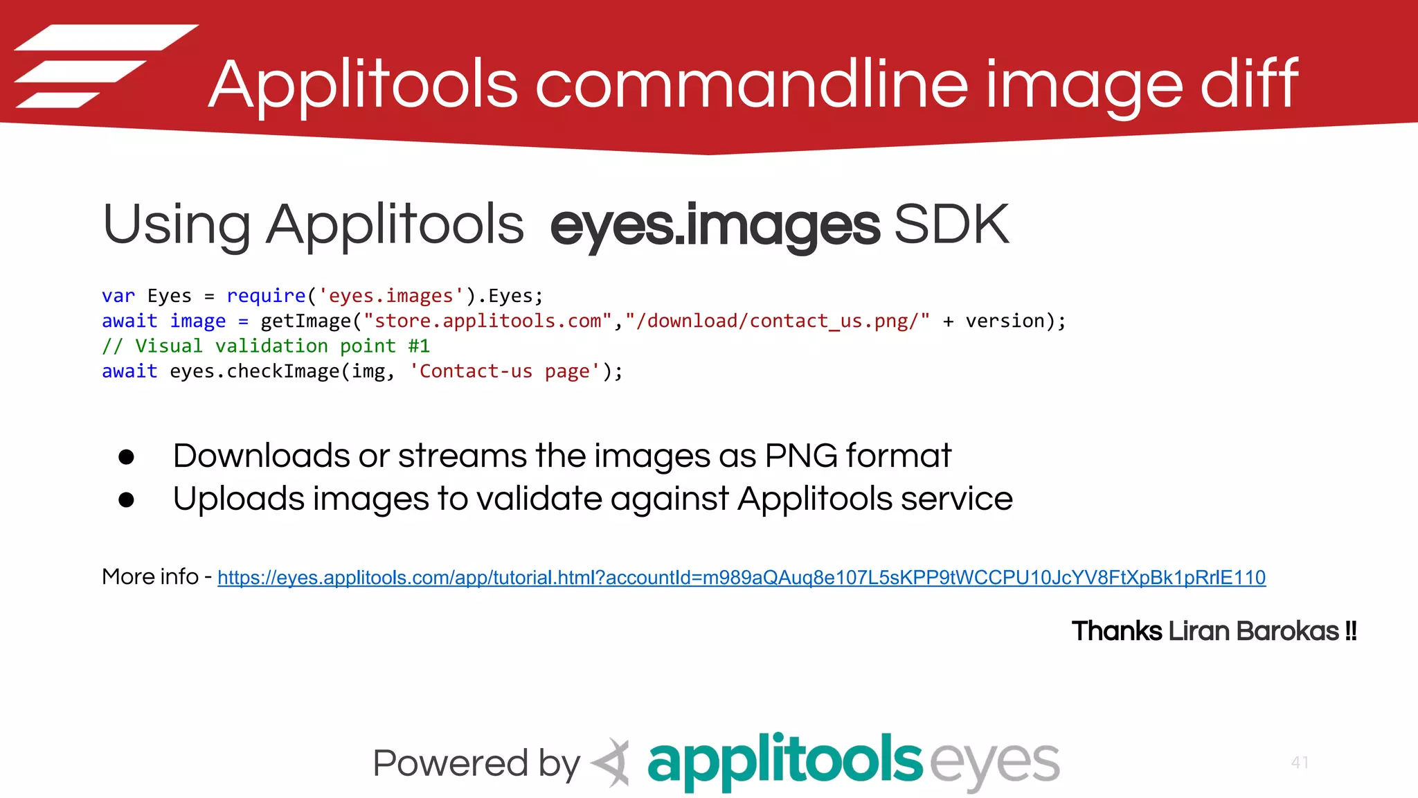 41
Applitools commandline image diff
Powered by
Using Applitools eyes.images SDK
var Eyes = require('eyes.images').Eyes;
await image = getImage("store.applitools.com","/download/contact_us.png/" + version);
// Visual validation point #1
await eyes.checkImage(img, 'Contact-us page');
● Downloads or streams the images as PNG format
● Uploads images to validate against Applitools service
More info - https://eyes.applitools.com/app/tutorial.html?accountId=m989aQAuq8e107L5sKPP9tWCCPU10JcYV8FtXpBk1pRrlE110
Thanks Liran Barokas !!
 