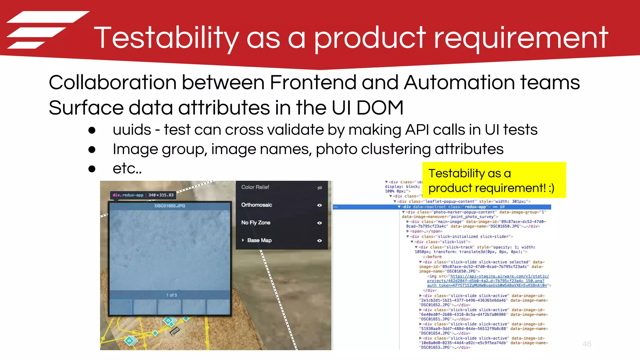 46
Testability as a product requirement
Collaboration between Frontend and Automation teams
Surface data attributes in the UI DOM
● uuids - test can cross validate by making API calls in UI tests
● Image group, image names, photo clustering attributes
● etc.. Testability as a
product requirement! :)
 