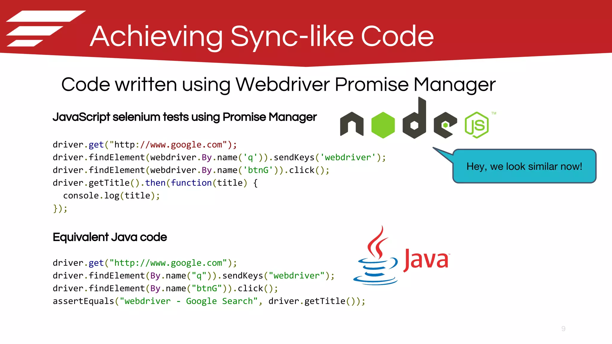 9
Achieving Sync-like Code
Code written using Webdriver Promise Manager
JavaScript selenium tests using Promise Manager
driver.get("http://www.google.com");
driver.findElement(webdriver.By.name('q')).sendKeys('webdriver');
driver.findElement(webdriver.By.name('btnG')).click();
driver.getTitle().then(function(title) {
console.log(title);
});
Equivalent Java code
driver.get("http://www.google.com");
driver.findElement(By.name("q")).sendKeys("webdriver");
driver.findElement(By.name("btnG")).click();
assertEquals("webdriver - Google Search", driver.getTitle());
Hey, we look similar now!
 
