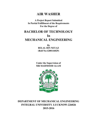 AIR WASHER
A Project Report Submitted
In Partial Fulfillment of the Requirements
For the Degree of
BACHELOR OF TECHNOLOGY
In
MECHANICAL ENGINEERING
By
BELAL BIN NEYAZ
(Roll No:1200116029)
Under the Supervision of
MR MAHMOOD ALAM
DEPARTMENT OF MECHANICAL ENGINEERING
INTEGRAL UNIVERSITY, LUCKNOW-226026
2015-2016
 