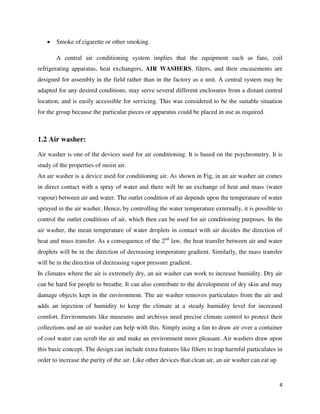 4
 Smoke of cigarette or other smoking.
A central air conditioning system implies that the equipment such as fans, coil
refrigerating apparatus, heat exchangers, AIR WASHERS, filters, and their encasements are
designed for assembly in the field rather than in the factory as a unit. A central system may be
adapted for any desired conditions, may serve several different enclosures from a distant central
location, and is easily accessible for servicing. This was considered to be the suitable situation
for the group because the particular pieces or apparatus could be placed in use as required.
1.2 Air washer:
Air washer is one of the devices used for air conditioning. It is based on the psychrometry. It is
study of the properties of moist air.
An air washer is a device used for conditioning air. As shown in Fig, in an air washer air comes
in direct contact with a spray of water and there will be an exchange of heat and mass (water
vapour) between air and water. The outlet condition of air depends upon the temperature of water
sprayed in the air washer. Hence, by controlling the water temperature externally, it is possible to
control the outlet conditions of air, which then can be used for air conditioning purposes. In the
air washer, the mean temperature of water droplets in contact with air decides the direction of
heat and mass transfer. As a consequence of the 2nd
law, the heat transfer between air and water
droplets will be in the direction of decreasing temperature gradient. Similarly, the mass transfer
will be in the direction of decreasing vapor pressure gradient.
In climates where the air is extremely dry, an air washer can work to increase humidity. Dry air
can be hard for people to breathe. It can also contribute to the development of dry skin and may
damage objects kept in the environment. The air washer removes particulates from the air and
adds an injection of humidity to keep the climate at a steady humidity level for increased
comfort. Environments like museums and archives need precise climate control to protect their
collections and an air washer can help with this. Simply using a fan to draw air over a container
of cool water can scrub the air and make an environment more pleasant. Air washers draw upon
this basic concept. The design can include extra features like filters to trap harmful particulates in
order to increase the purity of the air. Like other devices that clean air, an air washer can eat up
 