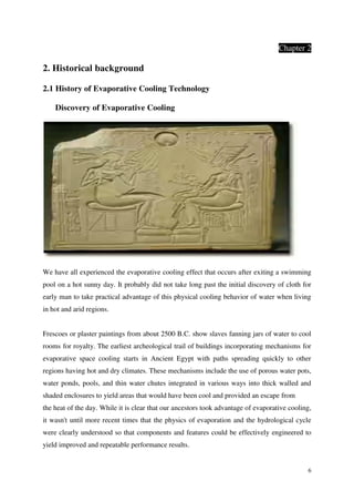 6
Chapter 2
2. Historical background
2.1 History of Evaporative Cooling Technology
Discovery of Evaporative Cooling
We have all experienced the evaporative cooling effect that occurs after exiting a swimming
pool on a hot sunny day. It probably did not take long past the initial discovery of cloth for
early man to take practical advantage of this physical cooling behavior of water when living
in hot and arid regions.
Frescoes or plaster paintings from about 2500 B.C. show slaves fanning jars of water to cool
rooms for royalty. The earliest archeological trail of buildings incorporating mechanisms for
evaporative space cooling starts in Ancient Egypt with paths spreading quickly to other
regions having hot and dry climates. These mechanisms include the use of porous water pots,
water ponds, pools, and thin water chutes integrated in various ways into thick walled and
shaded enclosures to yield areas that would have been cool and provided an escape from
the heat of the day. While it is clear that our ancestors took advantage of evaporative cooling,
it wasn't until more recent times that the physics of evaporation and the hydrological cycle
were clearly understood so that components and features could be effectively engineered to
yield improved and repeatable performance results.
 