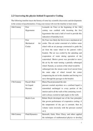 7
2.2 Uncovering the physics behind Evaporative Cooling
The following timeline traces the history of some key scientific discoveries and developments
in the science of psychrometrics. Using your mouse roll over the timeline to learn more:
16th Century First
Hygrometer
Leonardo da Vinci at the beginning of the 16th
century was credited with inventing the first
hygrometer that used a ball of wool to provide this
indication of humidity level.
First
Mechanical Air
Cooler
Da Vinci was likely the first to use a mechanical air
cooler. This air cooler consisted of a hollow water
wheel with an air passage constructed to guide the
air from the water wheel to his patron's wife's
boudoir. The air was cooled by the splashing and
evaporation of water during operation of the
waterwheel. Motive power was provided to move
the air by the water turning a partially submerged
wheel. Namely, as sections of the wheel would be
submerged into the stream water level moved from
the outer edge of wheel toward the center
compressing the air in this chamber and forcing it to
move through the passages to the boudoir.
17th Century Pascal's Rule
for Liquid
Pressure
Blaise Pascal presented the rule:
pressure exerted anywhere on a confined liquid is
transmitted unchanged to every portion of the
interior and to all the walls of the containing vessel;
and is always exerted at right angles to the walls.
Boyle's Law Robert Boyle developed one of the four principles
that govern performance of evaporative cooling: if
the temperature of dry gas is constant, then its
volume varies inversely with the pressure exerted
on it.
18th Century Fluid Dynamics Bernoulli, Euler, Pitot, Chezy, and others applied
the techniques of mathematical physics to develop
 